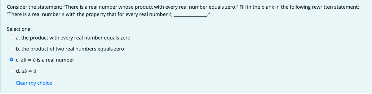 Consider the statement: "There is a real number whose product with every real number equals zero." Fill in the blank in the following rewritten statement:
"There is a real number a with the property that for every real number b,
Select one:
a. the product with every real number equals zero
b. the product of two real numbers equals zero
O c. ab = 0 is a real number
d. ab = 0
Clear my choice
