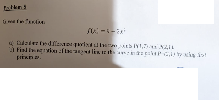 Problem 5
Given the function
f(x) = 9 – 2x2
a) Calculate the difference quotient at the two points P(1,7) and P(2,1).
b) Find the equation of the tangent line to the curve in the point P=(2,1) by using first
principles.
