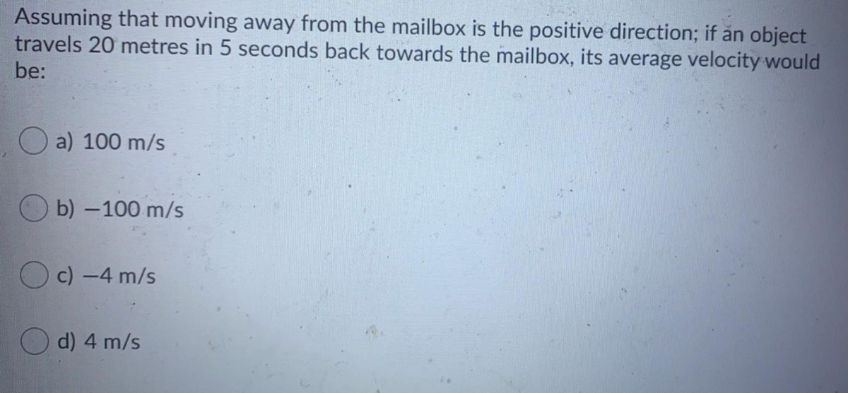 Assuming that moving away from the mailbox is the positive direction; if an object
travels 20 metres in 5 seconds back towards the mailbox, its average velocity would
be:
O a) 100 m/s
O b) -100 m/s
O c) -4 m/s
O d) 4 m/s
