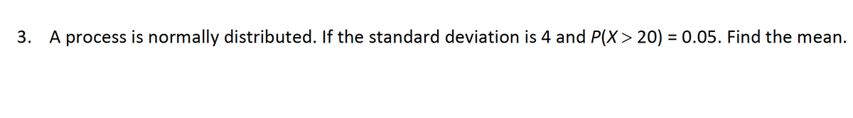 3. A process is normally distributed. If the standard deviation is 4 and P(X> 20) = 0.05. Find the mean.
