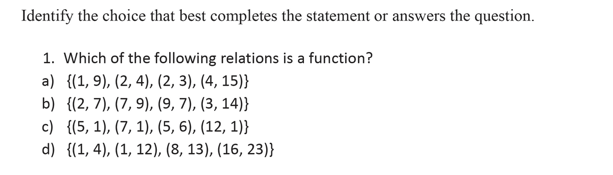 Identify the choice that best completes the statement or answers the question.
1. Which of the following relations is a function?
a) {(1, 9), (2, 4), (2, 3), (4, 15)}
b) {(2,7), (7, 9), (9, 7), (3, 14)}
c) {(5, 1), (7, 1), (5, 6), (12, 1)}
d) {(1, 4), (1, 12), (8, 13), (16, 23)}
