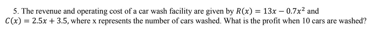 5. The revenue and operating cost of a car wash facility are given by R(x) = 13x – 0.7x² and
C(x) = 2.5x + 3.5, where x represents the number of cars washed. What is the profit when 10 cars are washed?
