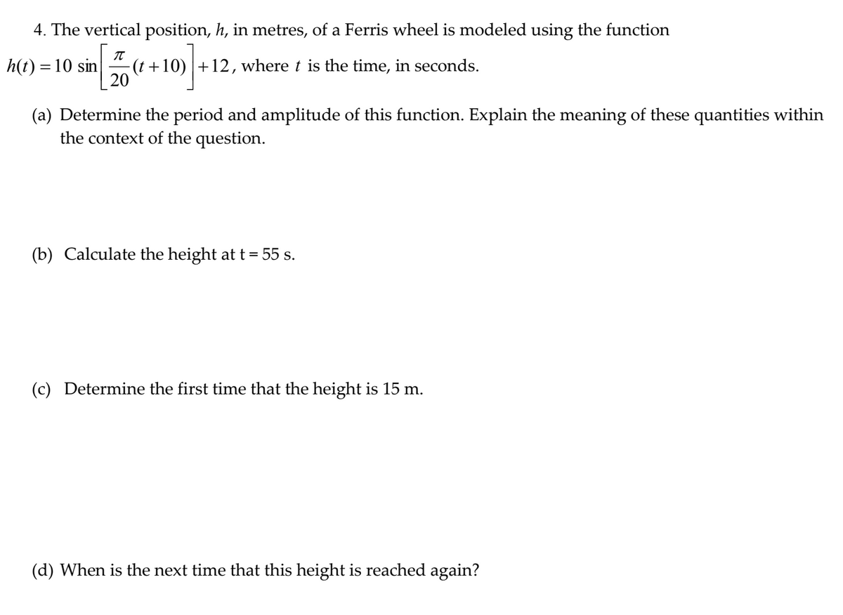 4. The vertical position, h, in metres, of a Ferris wheel is modeled using the function
h(t) = 10 sin
-(t +10) |+12, where t is the time, in seconds.
20
(a) Determine the period and amplitude of this function. Explain the meaning of these quantities within
the context of the question.
(b) Calculate the height at t = 55 s.
(c) Determine the first time that the height is 15 m.
(d) When is the next time that this height is reached again?
