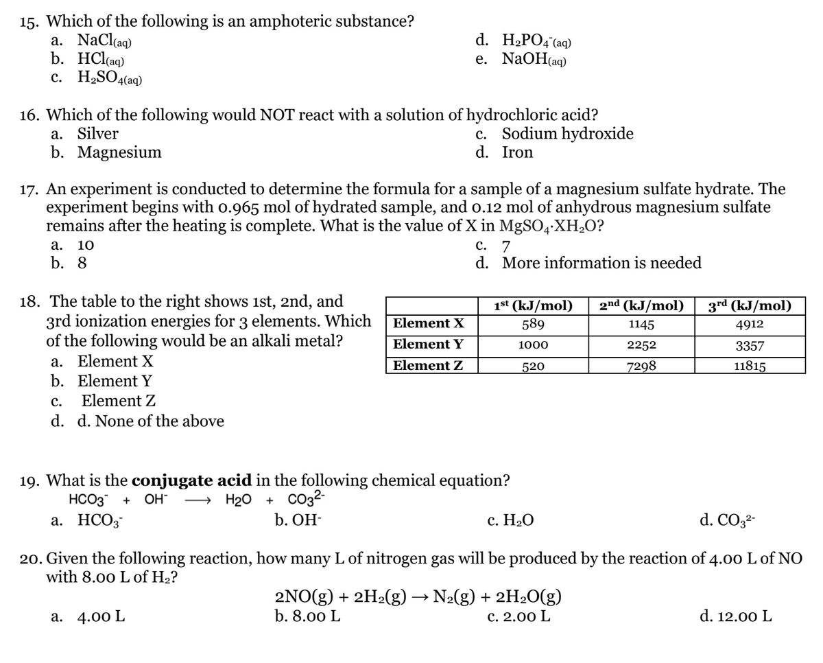 15. Which of the following is an amphoteric substance?
a. NaCl(aq)
b. HCl(aq)
c. H2SO4(aq)
d. H2PO4 (aq)
е. NaOHaq)
16. Which of the following would NOT react with a solution of hydrochloric acid?
a. Silver
b. Magnesium
c. Sodium hydroxide
d. Iron
17. An experiment is conducted to determine the formula for a sample of a magnesium sulfate hydrate. The
experiment begins with o.965 mol of hydrated sample, and o.12 mol of anhydrous magnesium sulfate
remains after the heating is complete. What is the value of X in MgSO4-XH2O?
а. 10
с.
7
d. More information is needed
b. 8
18. The table to the right shows ist, 2nd, and
3rd ionization energies for 3 elements. Which
of the following would be an alkali metal?
a. Element X
b. Element Y
2nd (kJ/mol)
1st (kJ/mol)
589
3rd (kJ/mol)
Element X
1145
4912
Element Y
1000
2252
3357
Element Z
520
7298
11815
с.
Element Z
d. d. None of the above
19. What is the conjugate acid in the following chemical equation?
→ H20 + CO32-
b. ОН-
HCO3
OH-
+
а. НСО3
с. Н.О
d. CO3-
20. Given the following reaction, how many L of nitrogen gas will be produced by the reaction of 4.00 L of NO
with 8.00 L of H2?
2NO(g) + 2H2(g) → N2(g) + 2H20(g)
b. 8.00 L
а. 4.00 L
с. 2.00 L
d. 12.00 L
