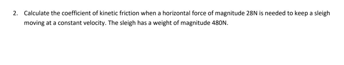 2. Calculate the coefficient of kinetic friction when a horizontal force of magnitude 28N is needed to keep a sleigh
moving at a constant velocity. The sleigh has a weight of magnitude 480N.
