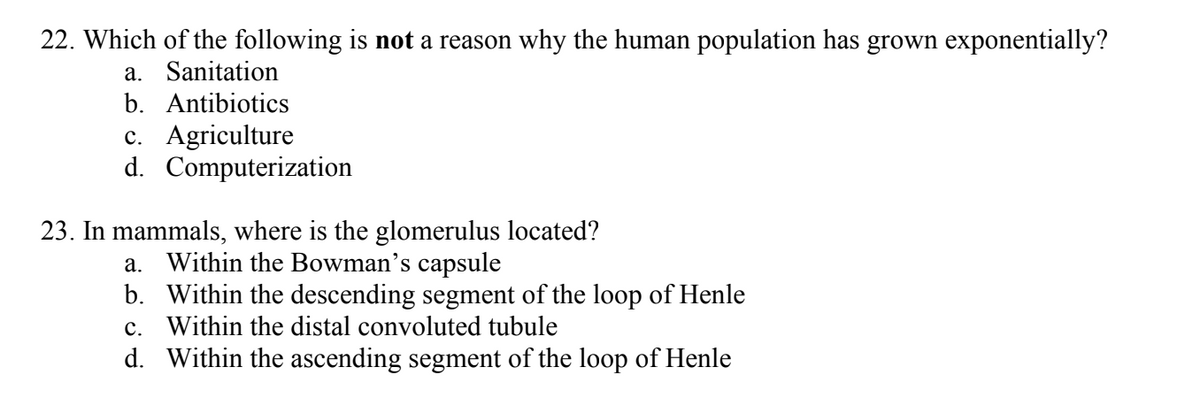 22. Which of the following is not a reason why the human population has grown exponentially?
a. Sanitation
b. Antibiotics
c. Agriculture
d. Computerization
23. In mammals, where is the glomerulus located?
a. Within the Bowman's capsule
b. Within the descending segment of the loop of Henle
c. Within the distal convoluted tubule
d. Within the ascending segment of the loop of Henle