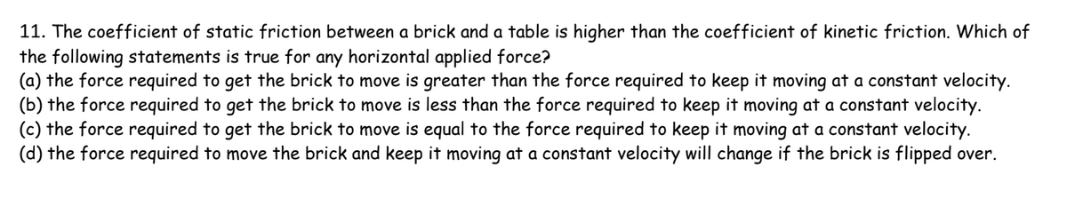 11. The coefficient of static friction between a brick and a table is higher than the coefficient of kinetic friction. Which of
the following statements is true for any horizontal applied force?
(a) the force required to get the brick to move is greater than the force required to keep it moving at a constant velocity.
(b) the force required to get the brick to move is less than the force required to keep it moving at a constant velocity.
(c) the force required to get the brick to move is equal to the force required to keep it moving at a constant velocity.
(d) the force required to move the brick and keep it moving at a constant velocity will change if the brick is flipped over.
