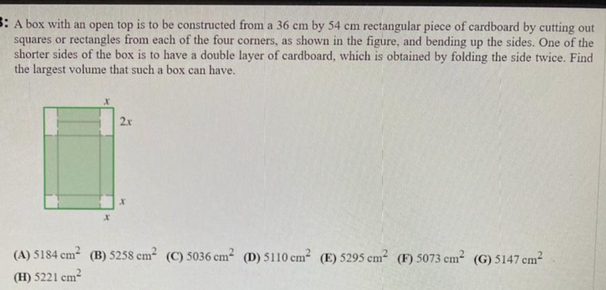 B: A box with an open top is to be constructed from a 36 cm by 54 cm rectangular piece of cardboard by cutting out
squares or rectangles from each of the four corners, as shown in the figure, and bending up the sides. One of the
shorter sides of the box is to have a double layer of cardboard, which is obtained by folding the side twice. Find
the largest volume that such a box can have.
2x
(A) 5184 cm (B) 5258 cm2 (C) 5036 cm2 (D) 5110 cm² (E) 5295 cm (F) 5073 cm2 (G) 5147 cm2
(H) 5221 cm?
