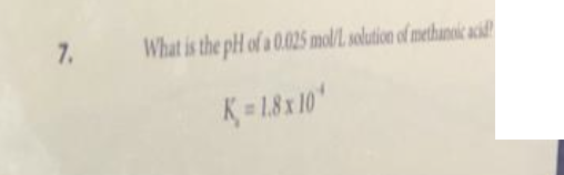 7.
What is the pH of a 0.025 mol/L solution of methanoic acid
K=1.8x10*