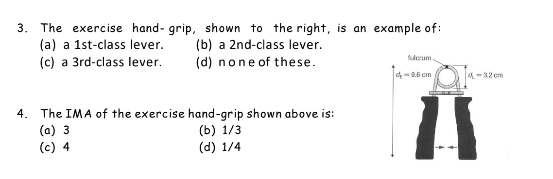 3. The exercise hand- grip, shown to the right, is an example of:
(a) a 1st-class lever.
(c) a 3rd-class lever.
(b) a 2nd-class lever.
(d) none of these.
fulcrum
d; = 9.6 cm
d = 3.2 cm
The IMA of the exercise hand-grip shown above is:
(b) 1/3
(d) 1/4
14
4.
(a) 3
(c) 4
