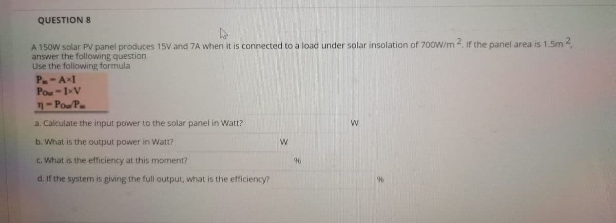 QUESTION 8
A 150W solar PV panel produces 15V and 7A when it is connected to a load under solar insolation of 700W/m 2. If the panel area is 1.5m 2
answer the following question
Use the following formula
P-AxI
Pou-IxV
n-Pow P
a. Calculate the input power to the solar panel in Watt?
b. What is the output power in Watt?
C. What is the efficiency at this moment?
96
d. If the system is giving the full output, what is the efficiency?
96
