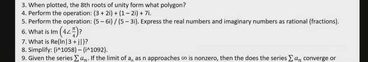 3. When plotted, the 8th roots of unity form what polygon?
4. Perform the operation: (3 + 2i) + (1– 2i) + 7i.
5. Perform the operation: (5 - 6i) /(5- 3i). Express the real numbers and imaginary numbers as rational (fractions).
(42)?
6. What is Im
7. What is Re(In|3 +jl)?
8. Simplify: (i^1058) - (i^1092).
9. Given the series an. If the limit of a, as n approaches co is nonzero, then the does the series an converge or
