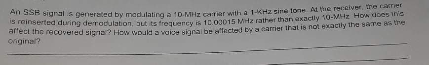 An SSB signal is generated by modulating a 10-MHz carrier with a 1-KHz sine tone. At the receiver, the carrier
S reinserted during demodulation, but its frequency is 10.00015 MHz rather than exactly 10-MHz. How does this
affect the recovered signal? How would a voice signal be affected by a carrier that is not exactly the same as the
original?
