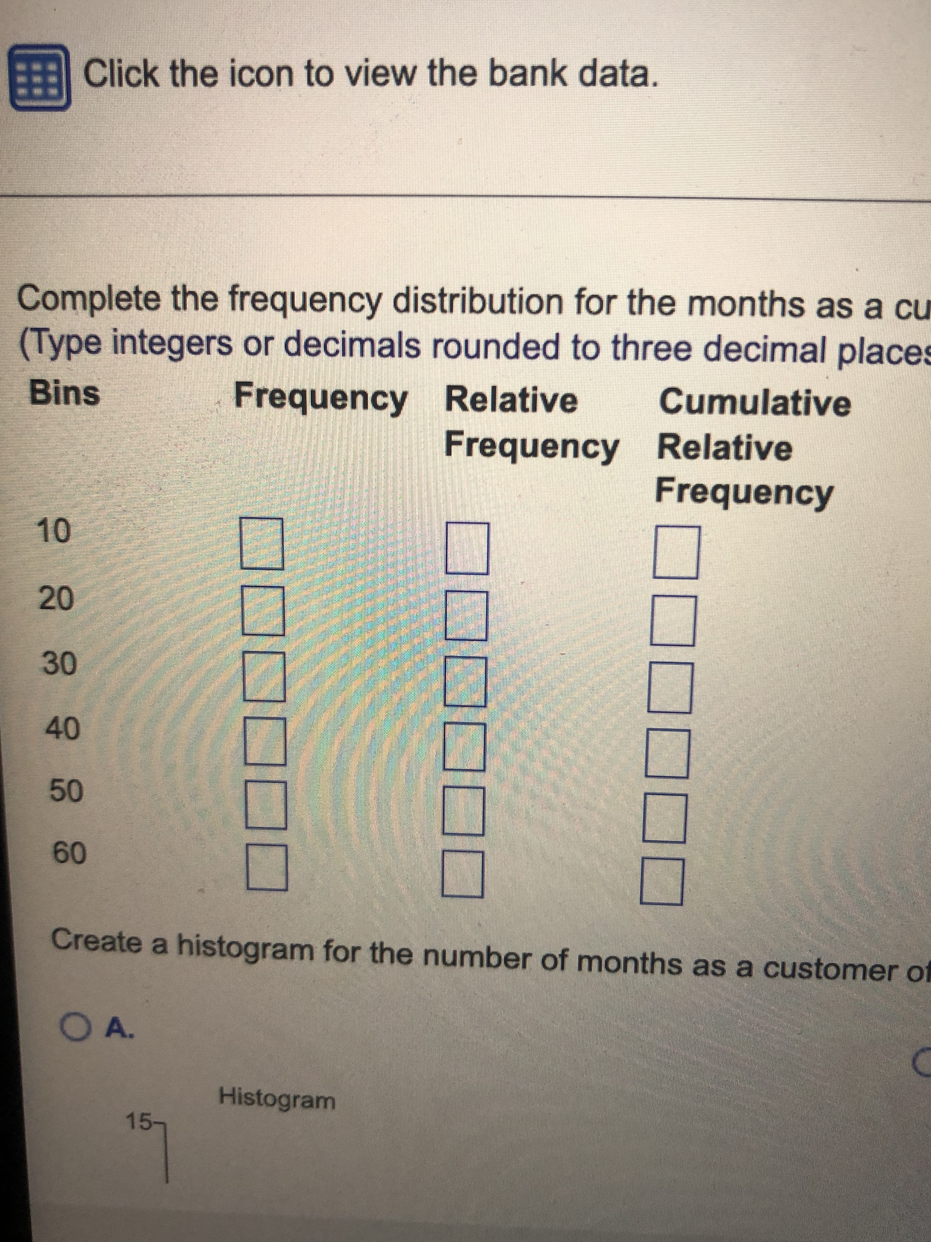 Click the icon to view the bank data.
Complete the frequency distribution for the months as a cu
(Type integers or decimals rounded to three decimal places
Frequency Relative
Cumulative
Bins
Frequency Relative
Frequency
10
20
30
40
09
Create a histogram for the number of months as a customer of
OA.
Histogram
15-
