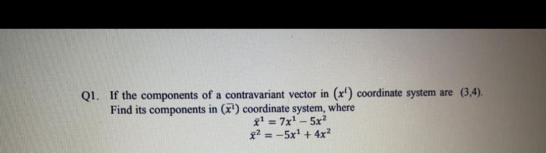 Q1. If the components of a contravariant vector in (x') coordinate system are (3,4).
Find its components in (x') coordinate system, where
x = 7x-5x?
x2 = -5x' + 4x2
