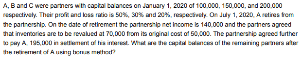 A, B and C were partners with capital balances on January 1, 2020 of 100,000, 150,000, and 200,000
respectively. Their profit and loss ratio is 50%, 30% and 20%, respectively. On July 1, 2020, A retires from
the partnership. On the date of retirement the partnership net income is 140,000 and the partners agreed
that inventories are to be revalued at 70,000 from its original cost of 50,000. The partnership agreed further
to pay A, 195,000 in settlement of his interest. What are the capital balances of the remaining partners after
the retirement of A using bonus method?
