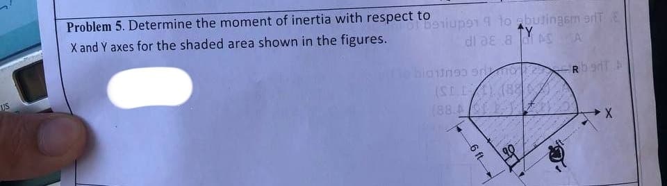 US
Problem 5. Determine the moment of inertia with respect to
101 berup91 9 to abutingem E
^Y
a d AS A
X and Y axes for the shaded area shown in the figures.
di a
Rb 90T A
bioningo orino
(SI.II) (8807
18
(88.423
6 ft
18
X