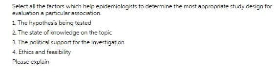 Select all the factors which help epidemiologists to determine the most appropriate study design for
evaluation a particular association.
1 The hypothesis being tested
2 The state of knowledge on the topic
3. The political support for the investigation
4. Ethics and feasibility
Please explain
