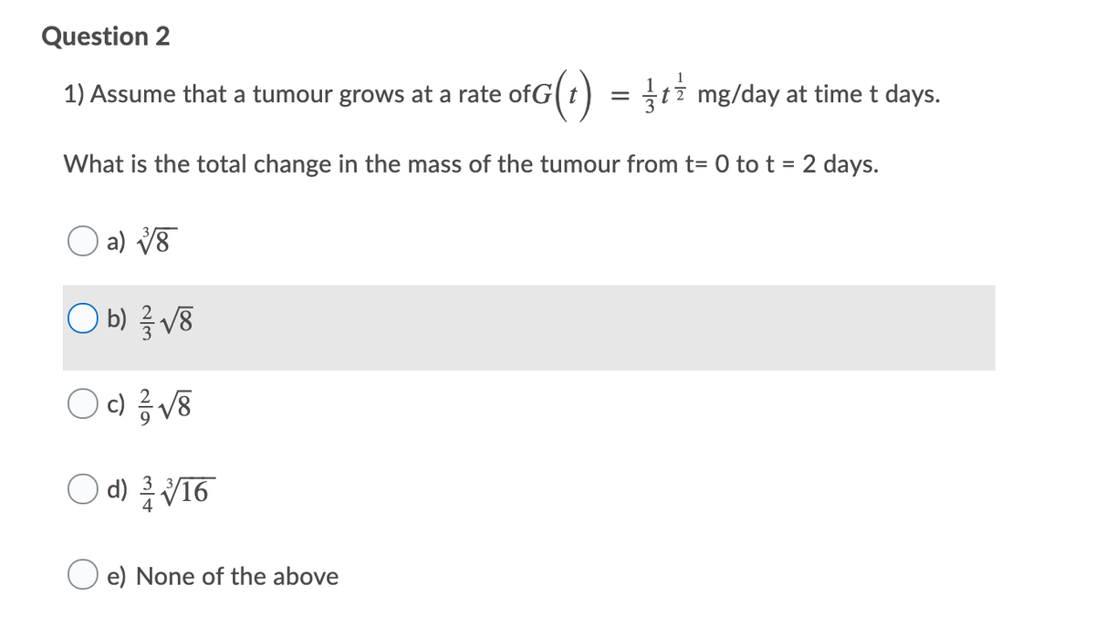 Question 2
1) Assume that a tumour grows at a rate ofG(t) = ti mg/day at time t days.
What is the total change in the mass of the tumour from t= 0 to t = 2 days.
O a) V8
O b) V8
c) V8
d) V16
e) None of the above
