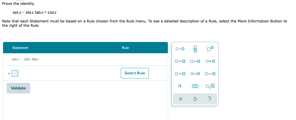 Prove the identity.
secx- sinx tanx= cosx
Note that each Statement must be based on a Rule chosen from the Rule menu. To see a detailed description of a Rule, select the More Information Button to
the right of the Rule.
Statement
Rule
secx - sinx tanx
OcosO
OsinO
O tan O
Select Rule
O cotO
OsecO
(D)
Validate
olo
