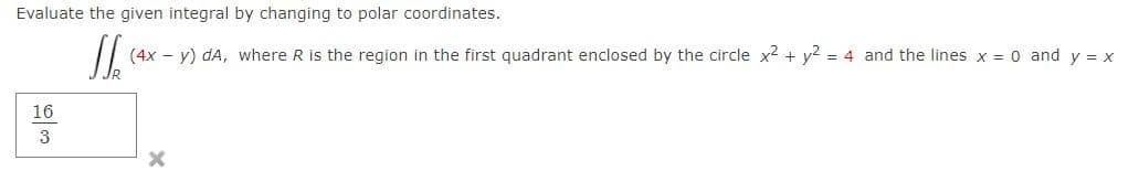 Evaluate the given integral by changing to polar coordinates.
(4x – y) dA, where R is the region in the first quadrant enclosed by the circle x2 + y? = 4 and the lines x = 0 and y = x
16
3
