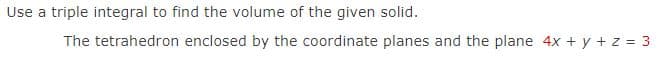 Use a triple integral to find the volume of the given solid.
The tetrahedron enclosed by the coordinate planes and the plane 4x + y + z = 3
