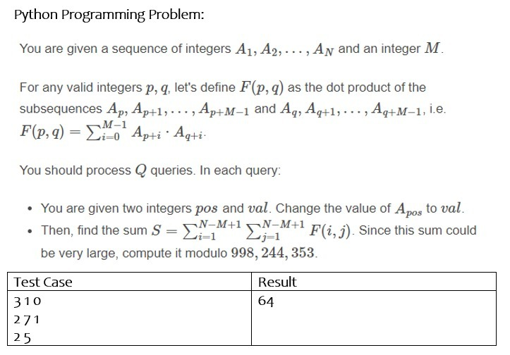 Python Programming Problem:
You are given a sequence of integers A1, A2, ..., AN and an integer M.
For any valid integers p, q, let's define F(p, q) as the dot product of the
subsequences Ap, Ap+1, ... , Ap+M–1 and Aq, Aq+1,..., Aq+M-1, İ.e.
F(p, q) = Eo* Ap+i · Aq+i-
M-1
i=0
You should process Q queries. In each query:
• You are given two integers pos and val. Change the value of Apos to val.
N-M+1 N-M+1
• Then, find the sum S = E
N
F(i, j). Since this sum could
be very large, compute it modulo 998, 244, 353.
Test Case
Result
310
64
271
25
