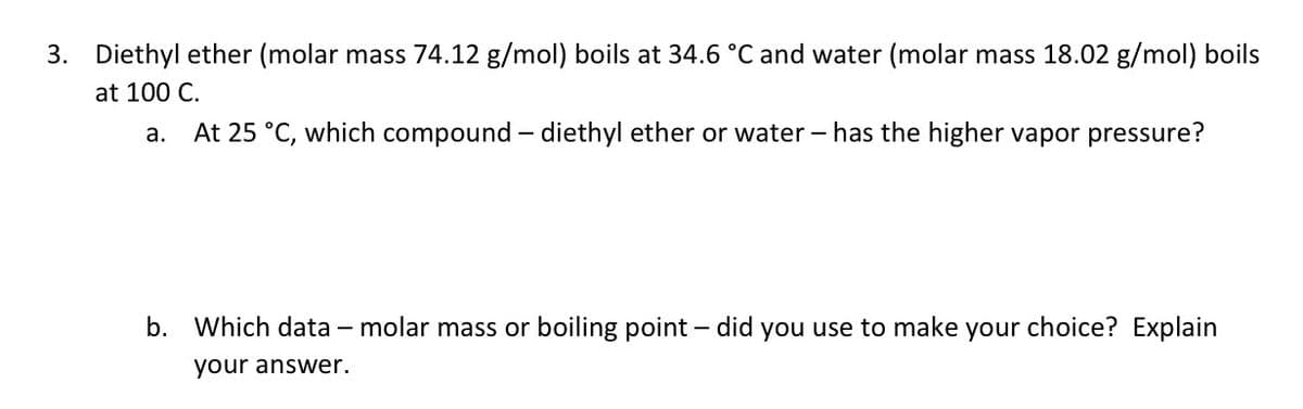 3. Diethyl ether (molar mass 74.12 g/mol) boils at 34.6 °C and water (molar mass 18.02 g/mol) boils
at 100 C.
a.
At 25 °C, which compound – diethyl ether or water – has the higher vapor pressure?
b. Which data – molar mass or boiling point – did you use to make your choice? Explain
your answer.
