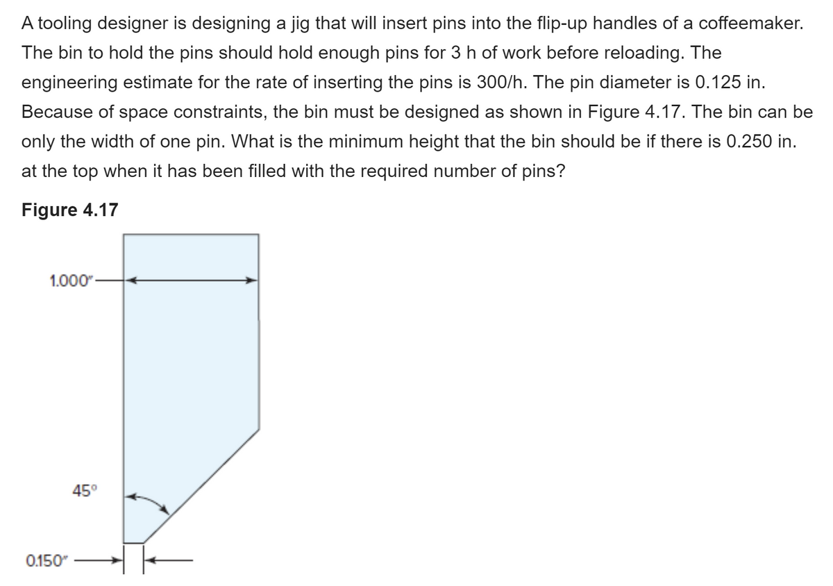 A tooling designer is designing a jig that will insert pins into the flip-up handles of a coffeemaker.
The bin to hold the pins should hold enough pins for 3 h of work before reloading. The
engineering estimate for the rate of inserting the pins is 300/h. The pin diameter is 0.125 in.
Because of space constraints, the bin must be designed as shown in Figure 4.17. The bin can be
only the width of one pin. What is the minimum height that the bin should be if there is 0.250 in.
at the top when it has been filled with the required number of pins?
Figure 4.17
1.000"
45°
0.150"
