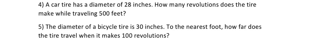 4) A car tire has a diameter of 28 inches. How many revolutions does the tire
make while traveling 500 feet?
5) The diameter of a bicycle tire is 30 inches. To the nearest foot, how far does
the tire travel when it makes 100 revolutions?
