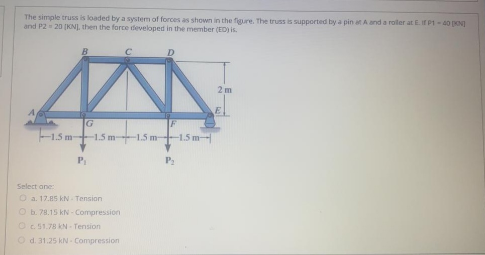 The simple truss is loaded by a system of forces as shown in the figure. The truss is supported by a pin at A and a roller at E. If P1 = 40 [KN]
and P2 = 20 (KN], then the force developed in the member (ED) is.
2 m
E.
G
F
1.5 m-1.5 m--1.5 m-1.5 m-
P2
Select one:
O a. 17.85 kN - Tension
O b. 78.15 kN - Compression
O c. 51.78 kN - Tension
O d. 31.25 kN - Compression
