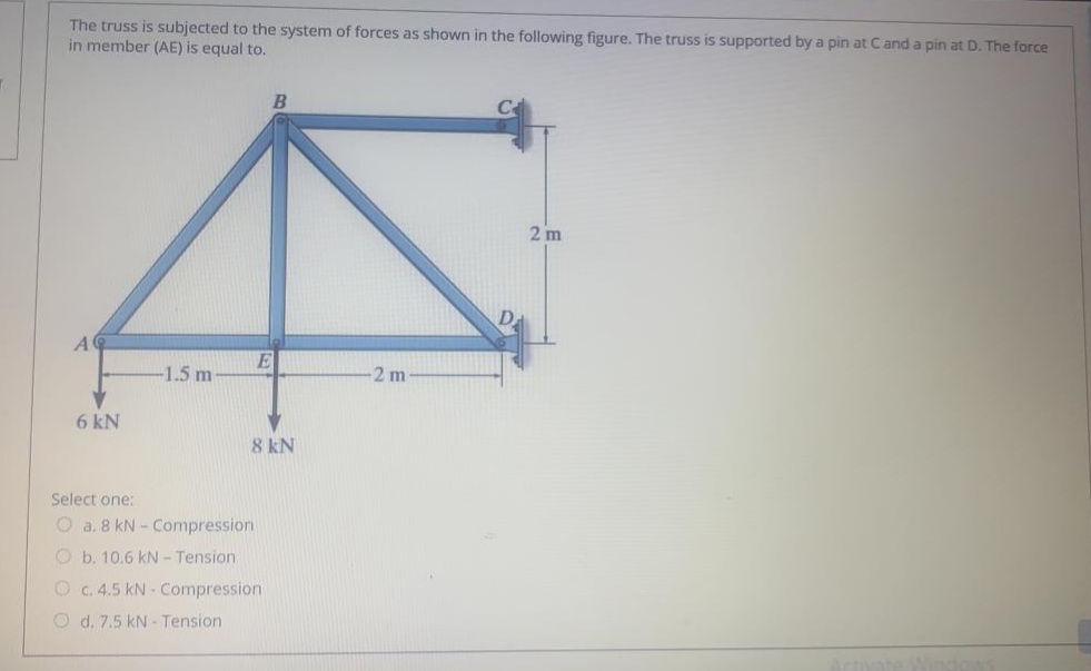 The truss is subjected to the system of forces as shown in the following figure. The truss is supported by a pin at Cand a pin at D. The force
in member (AE) is equal to.
2 m
A
E
-1.5 m
2 m
6 kN
8 kN
Select one:
O a. 8 kN - Compression
O b. 10.6 kN - Tension
O c.4.5 kN - Compression
O d. 7.5 kN - Tension
