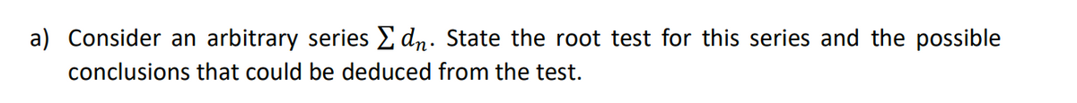 a) Consider an arbitrary series E dn. State the root test for this series and the possible
conclusions that could be deduced from the test.
