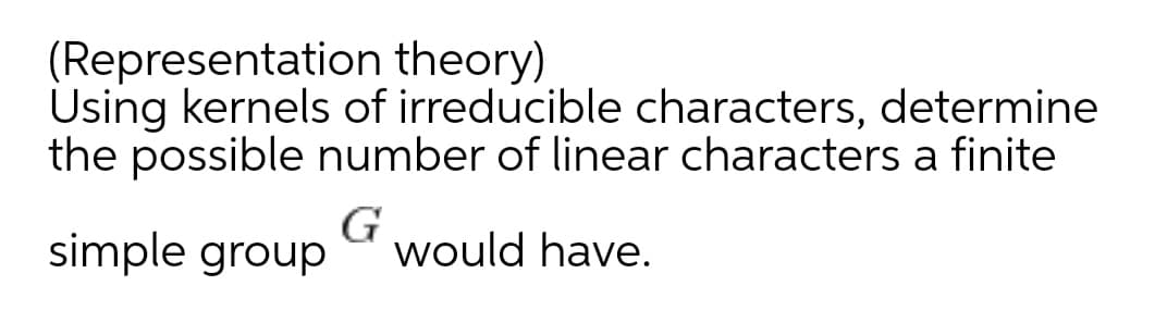 (Representation theory)
Using kernels of irreducible characters, determine
the possible number of linear characters a finite
simple group
G
would have.

