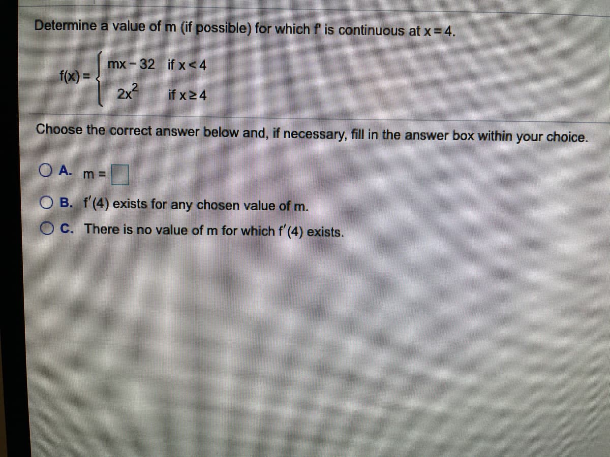 Determine a value of m (if possible) for whichf is continuous at x = 4.
mx-32 if x<4
f(x) =
2x2
if x24
Choose the correct answer below and, if necessary, fill in the answer box within
your
choice.
O A.
O B. f'(4) exists for any chosen value of m.
O C. There is no value of m for which f (4) exists.
