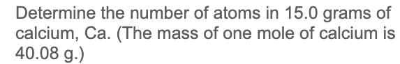 Determine the number of atoms in 15.0 grams of
calcium, Ca. (The mass of one mole of calcium is
40.08 g.)
