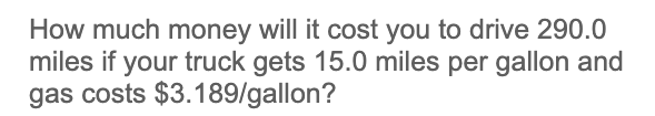 How much money will it cost you to drive 290.0
miles if your truck gets 15.0 miles per gallon and
gas costs $3.189/gallon?
