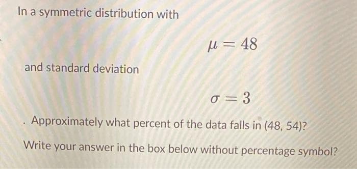 In a symmetric distribution with
Hl = 48
and standard deviation
o = 3
Approximately what percent of the data falls in (48, 54)?
Write your answer in the box below without percentage symbol?
