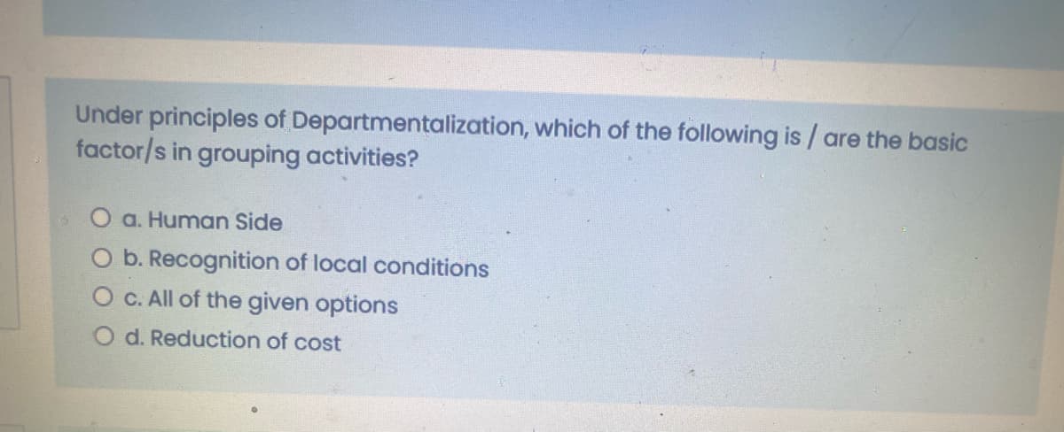 Under principles of Departmentalization, which of the following is / are the basic
factor/s in grouping activities?
O a. Human Side
O b. Recognition of local conditions
O C. All of the given options
O d. Reduction of cost
