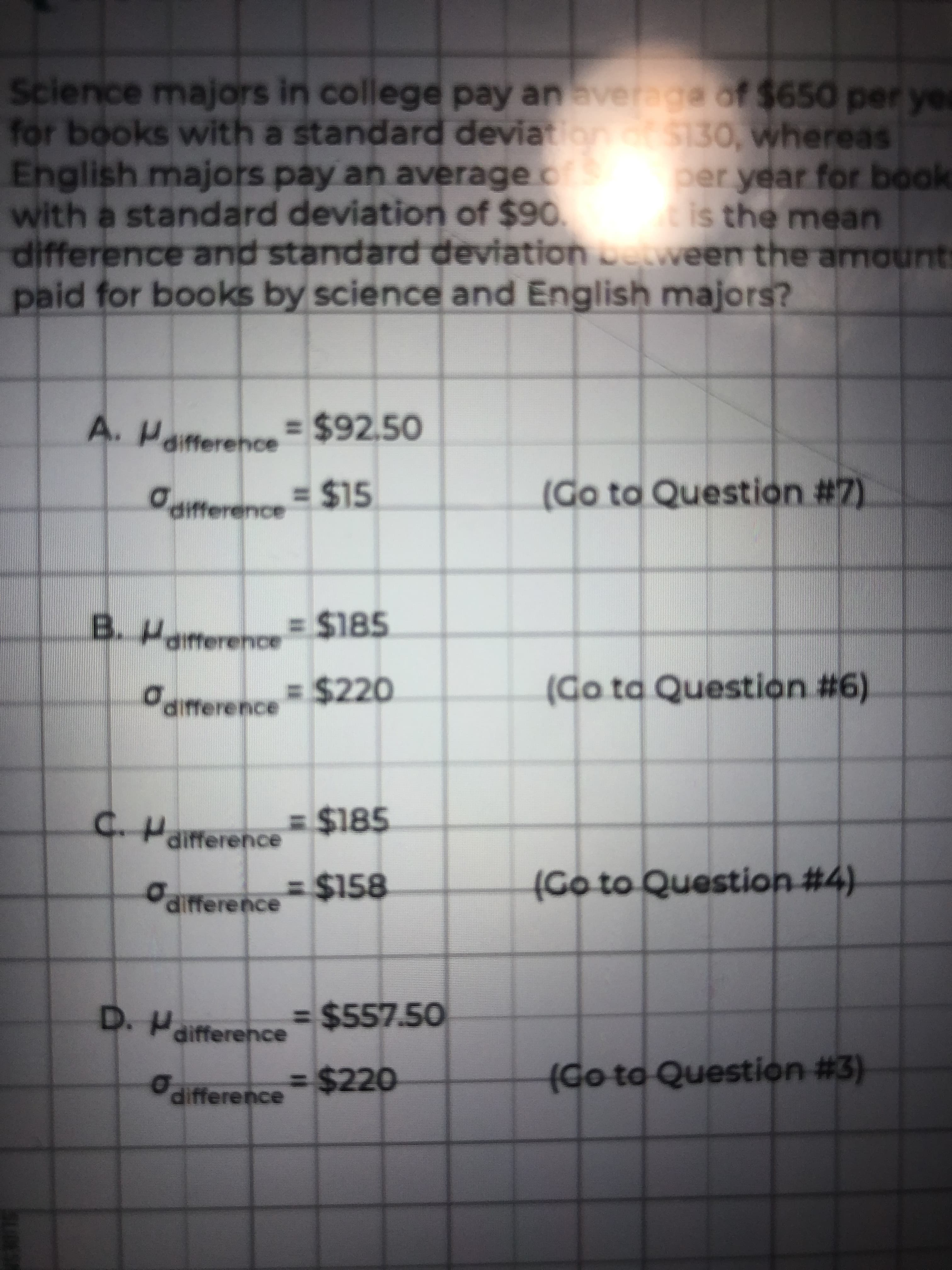 Science majors in college pay anaveraga of $650 per yea
for books with a standard deviation S130, whereas
English majors pay an average os
with a standard deviation of $90
difference and standard deviationetween the amounts
paid for books by science and English majors?
per year for book
is the mean
A. H
7. Paifference = $92,50
differehce
%2415
difference
(Go ta Question #7)
BPairterence= $185
dmerence$220
%3 %$4220
(Go ta Question #6)
C.Haitference
= $185
%3D%24158
(Go to Question #4)
aifference
D. Paifference
%3D%$4557.50
(Go to Question #3)
difference $220

