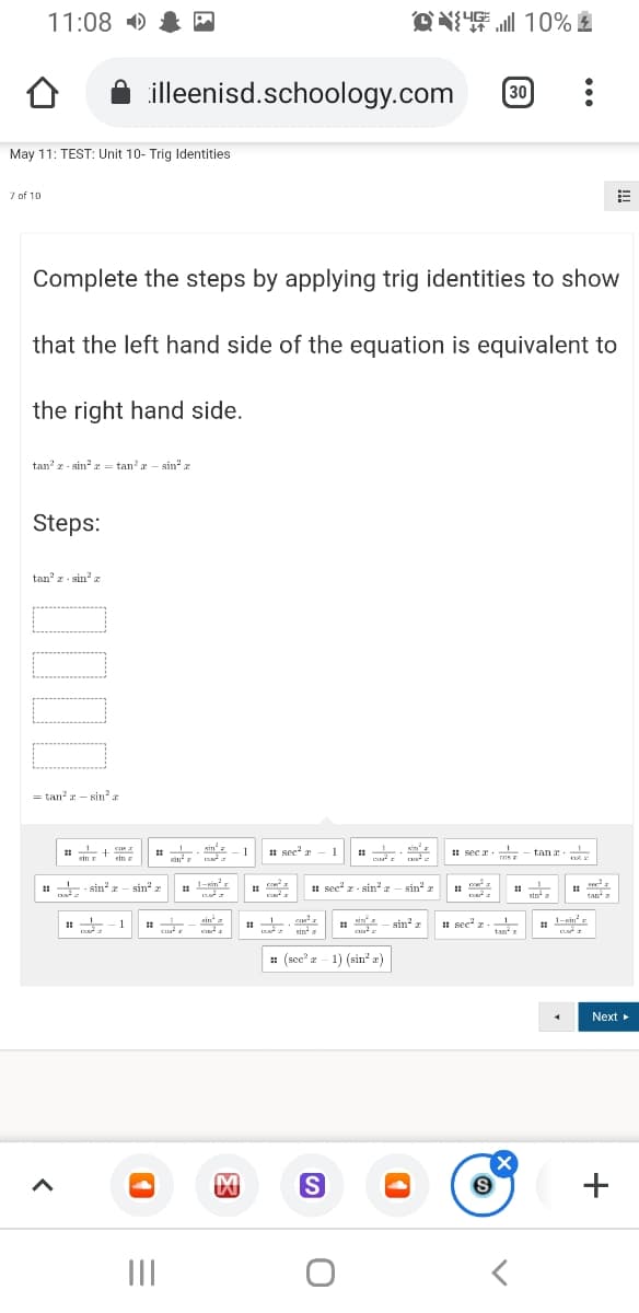 11:08 )
Q 10%血
illeenisd.schoology.com
30
May 11: TEST: Unit 10- Trig Identities
7 of 10
Complete the steps by applying trig identities to show
that the left hand side of the equation is equivalent to
the right hand side.
tan' r - sin z = tan?a – sin" z
Steps:
tan z - sin? z
= tan? – sin?
sin'
1 sec r - 1
Kim I
ca a
- 1
H sec a.
tan a
sin a
sin
cos
sin r
1 - sin
- sin" z
1-xin'r
# sec" r - sin? - sin'
sin a
tan a
sin
- sin
1 sec" z-
tan
1-sin
1
sin a
: (scc' z - 1) (sin" a)
Next
+
II
