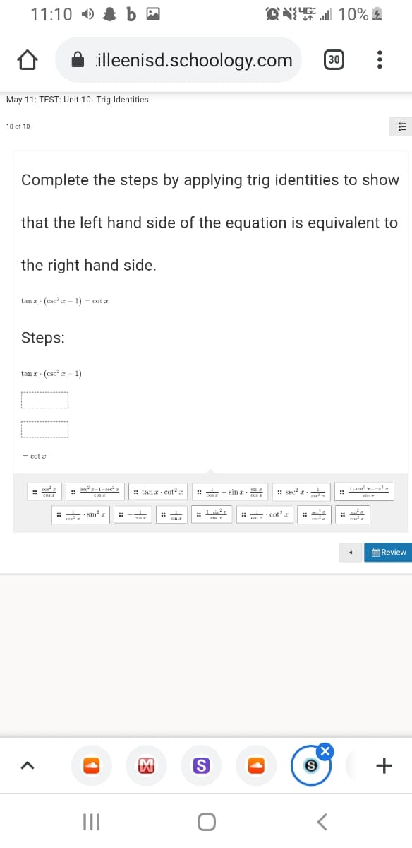 11:10 )
illeenisd.schoology.com
30
May 11: TEST: Unit 10- Trig Identities
10 of 10
Complete the steps by applying trig identities to show
that the left hand side of the equation is equivalent to
the right hand side.
tan r (csc? a - 1) = cot r
Steps:
tan a (csc z- 1)
sed-1-seea
cos I
: tan cot? a
:: sec
- sin r.
: sin? r
Review
+
II
