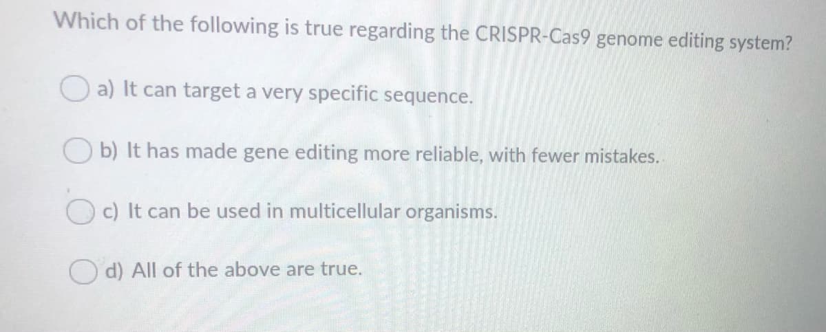 Which of the following is true regarding the CRISPR-Cas9 genome editing system?
a) It can target a very specific sequence.
O b) It has made gene editing more reliable, with fewer mistakes.
c) It can be used in multicellular organisms.
O d) All of the above are true.
