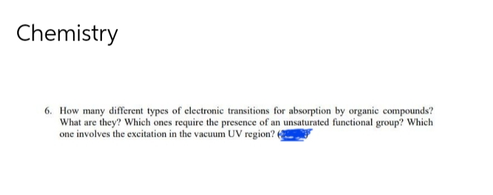 Chemistry
6. How many different types of electronic transitions for absorption by organic compounds?
What are they? Which ones require the presence of an unsaturated functional group? Which
one involves the excitation in the vacuum UV region? 6
