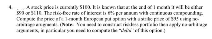 4.
A stock price is currently $100. It is known that at the end of 1 month it will be either
$90 or $110. The risk-free rate of interest is 6% per annum with continuous compounding.
Compute the price of a 1-month European put option with a strike price of $95 using no-
arbitrage arugments. (Note: You need to construct riskless portfolio then apply no-arbitrage
arguments, in particular you need to compute the "delta" of this option.)