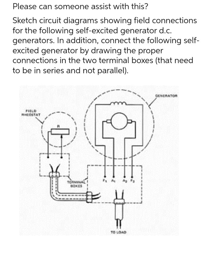 Please can someone assist with this?
Sketch circuit diagrams showing field connections
for the following self-excited generator d.c.
generators. In addition, connect the following self-
excited generator by drawing the proper
connections in the two terminal boxes (that need
to be in series and not parallel).
FIELD
RHEOSTAT
TERMINAL
BOKES
TO LOAD
GENERATOR