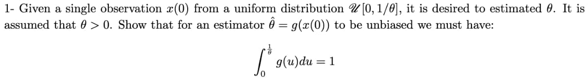 1- Given a single observation x(0) from a uniform distribution [0,1/0], it is desired to estimated 0. It is
assumed that 0 > 0. Show that for an estimator Ô = g(x(0)) to be unbiased we must have:
1³ s
g(u)du = 1
