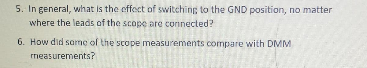 5. In general, what is the effect of switching to the GND position, no matter
where the leads of the scope are connected?
6. How did some of the scope measurements compare with DMM
measurements?