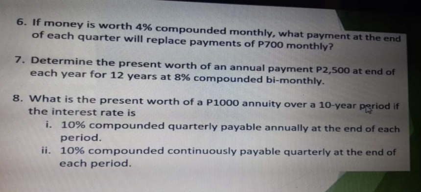 6. If money is worth 4% compounded monthly, what payment at the end
of each quarter will replace payments of P700 monthly?
7. Determine the present worth of an annual payment P2,500 at end of
each year for 12 years at 8% compounded bi-monthly.
8. What is the present worth of a P1000 annuity over a 10-year period if
the interest rate is
i. 10% compounded quarterly payable annually at the end of each
period.
ii. 10% compounded continuously payable quarterly at the end of
each period.
