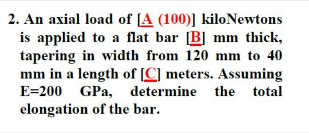 2. An axial load of [A (100)] kiloNewtons
is applied to a flat bar [B] mm thick,
tapering in width from 120 mm to 40
mm in a length of [C] meters. Assuming
E=200 GPa, determine the total
elongation of the bar.

